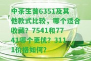 中茶生普6351及其他款式比較，哪個(gè)適合收藏？7541和7741哪個(gè)更優(yōu)？3111價(jià)格怎樣？