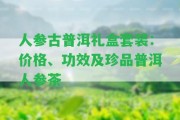 人參古普洱禮盒套裝：價格、功效及珍品普洱人參茶