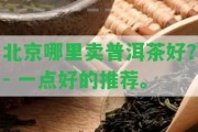 北京哪里賣普洱茶好？- 一點(diǎn)好的推薦。