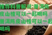 推薦科普解說:普洱陳皮山楂可以一起喝嗎 普洱陳皮山楂可以一起喝嗎