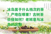 冰島屬于什么檔次的茶？產(chǎn)地在哪里？古樹茶價(jià)格怎樣？老班章與冰島的區(qū)別