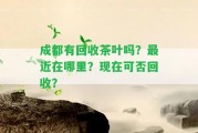 成都有回收茶葉嗎？最近在哪里？現(xiàn)在可否回收？