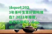 \"2023年茶葉生意好做嗎現(xiàn)在？2021年難做，能現(xiàn)在做嗎？\"