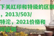 下關(guān)紅印和特級的區(qū)別，2013/503/特沱，2021價格和印區(qū)別