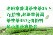 老班章普洱茶生茶357g價格,老班章普洱茶生茶357g價格村民小組茶農(nóng)協(xié)會