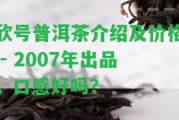 欣號普洱茶介紹及價格 - 2007年出品，口感好嗎？