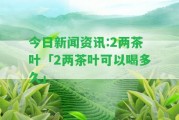 今日新聞資訊:2兩茶葉「2兩茶葉可以喝多久」