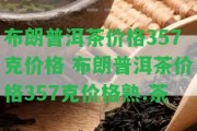 布朗普洱茶價格357克價格 布朗普洱茶價格357克價格熟.茶