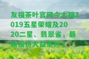 友福茶葉官網(wǎng)今大福2019五星榮耀及2020二星、翡翠雀，最新報價大益茶葉