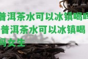 普洱茶水可以冰鎮(zhèn)喝嗎,普洱茶水可以冰鎮(zhèn)喝嗎女生