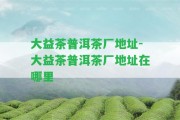 大益茶普洱茶廠(chǎng)地址-大益茶普洱茶廠(chǎng)地址在哪里