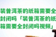 裝普洱茶的紙箱需要全封閉嗎「裝普洱茶的紙箱需要全封閉嗎視頻」