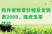 陳升老班章價格及走勢表2008，瑞虎生茶優(yōu)價