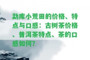 勐庫小荒田的價格、特點與口感：古樹茶價格、普洱茶特點、茶的口感怎樣？