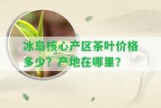 冰島核心產(chǎn)區(qū)茶葉價格多少？產(chǎn)地在哪里？