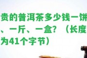 貴的普洱茶多少錢一餅、一斤、一盒？（長(zhǎng)度為41個(gè)字節(jié)）