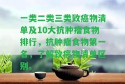 一類(lèi)二類(lèi)三類(lèi)致癌物清單及10大抗腫瘤食物排行，抗腫瘤食物第一名，熟悉致癌物清單區(qū)別。