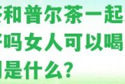 黑茶和普爾茶一起泡水喝好嗎女人可以喝嗎？區(qū)別是什么？