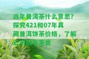 遠(yuǎn)年普洱茶什么意思？探究421和07年真藏普洱餅茶價(jià)格，熟悉云南遠(yuǎn)年茶業(yè)