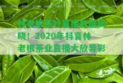 林老根茶葉直播數(shù)據(jù)揭曉！2020年抖音林老根茶業(yè)直播大放異彩！