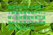 普洱茶三級(jí)什么意思？熟悉普洱茶等級(jí)中的三級(jí)，包含普洱熟茶三級(jí)是什么意思以及三級(jí)普洱茶的品質(zhì)怎樣。