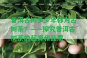 普洱古樹多少年稱為古樹茶？——探究普洱古樹茶的起源和品質