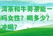 普洱茶和牛蒡茶能一起喝嗎女性？喝多少？混泡沖喝？