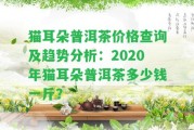 貓耳朵普洱茶價格查詢及趨勢分析：2020年貓耳朵普洱茶多少錢一斤？