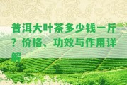 普洱大葉茶多少錢一斤？?jī)r(jià)格、功效與作用詳解