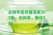 云楨號茗月普洱茶357克，古樹茶，售價(jià)380