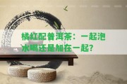 橘紅配普洱茶：一起泡水喝還是加在一起？