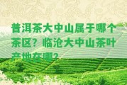 普洱茶大中山屬于哪個茶區(qū)？臨滄大中山茶葉產(chǎn)地在哪？