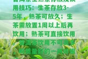 普洱茶生熟茶存放及飲用技巧：生茶存放3-5年，熟茶可放久；生茶需放置1周以上后再飲用；熟茶可直接飲用。普洱茶飲用不可貪多，喝品質(zhì)好的一兩碎銀子。