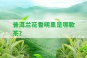 普洱蘭花香明顯是哪款茶？