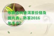 布朗古樹普洱茶價格及圖片表，熟茶2016年多少？