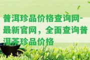 普洱珍品價格查詢網(wǎng)-最新官網(wǎng)，全面查詢普洱茶珍品價格