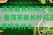 普洱茶能長時間泡水里嗎-普洱茶能長時間泡水里嗎為什么