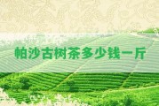 帕沙古樹茶多少錢一斤