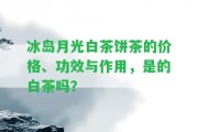 冰島月光白茶餅茶的價(jià)格、功效與作用，是的白茶嗎？