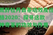 荒野牡丹白茶功效及價格2020：探尋這款神奇茶的功效與作用