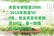 天百年老班章2006-2018年熟茶500克，包含天百年老班章2007，是一款值得收藏的好茶。