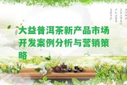 大益普洱茶新產品市場開發(fā)案例分析與營銷策略