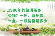 1986年的普洱茶多少錢？一斤、兩斤裝、一盒、一瓶價格是多少？