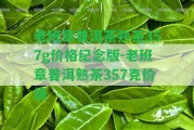 老班章普洱茶熟茶357g價格紀念版-老班章普洱熟茶357克價格