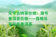 元號(hào)古樹茶價(jià)格、源號(hào)普洱茶價(jià)格——昆明元茶元號(hào)普洱茶