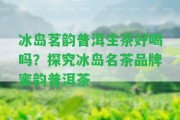 冰島茗韻普洱生茶好喝嗎？探究冰島名茶品牌蜜韻普洱茶