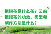 把把茶是什么茶？云南把把茶的功效、類(lèi)型和制作方法是什么？