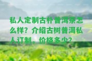 私人定制古樸普洱茶怎么樣？介紹古樹(shù)普洱私人訂制，價(jià)格多少？