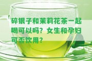 碎銀子和茉莉花茶一起喝可以嗎？女生和孕婦可否飲用？