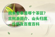 南本老寨是哪個茶區(qū)？古樹茶簡介、山頭歸屬、價格及百度百科